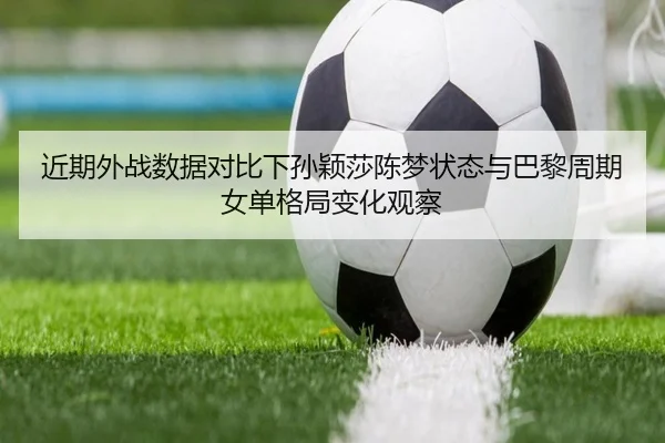 近期外战数据对比下孙颖莎陈梦状态与巴黎周期女单格局变化观察